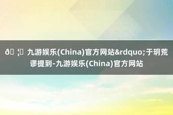 🦄九游娱乐(China)官方网站&rdquo;于玥荒谬提到-九游娱乐(China)官方网站