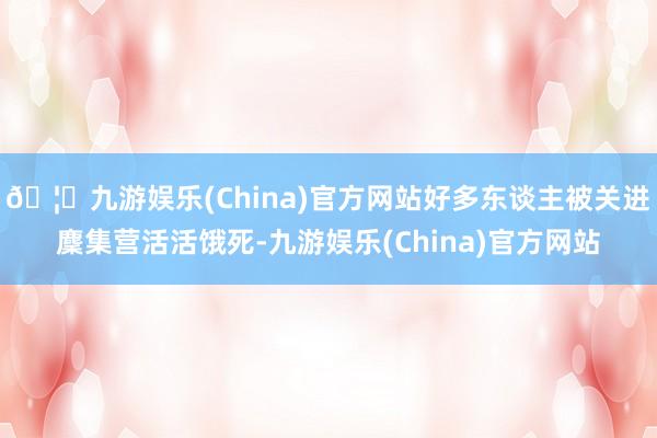 🦄九游娱乐(China)官方网站好多东谈主被关进麇集营活活饿死-九游娱乐(China)官方网站