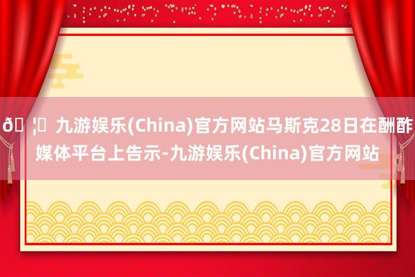 🦄九游娱乐(China)官方网站马斯克28日在酬酢媒体平台上告示-九游娱乐(China)官方网站