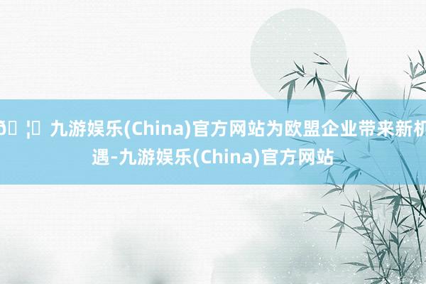 🦄九游娱乐(China)官方网站为欧盟企业带来新机遇-九游娱乐(China)官方网站