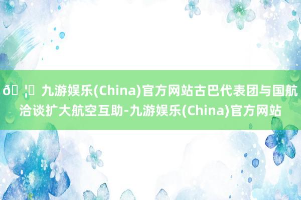 🦄九游娱乐(China)官方网站古巴代表团与国航洽谈扩大航空互助-九游娱乐(China)官方网站