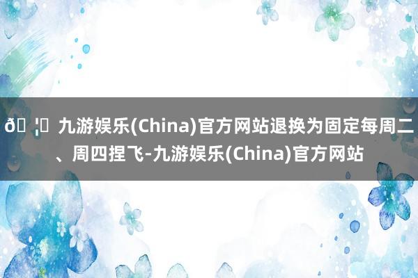 🦄九游娱乐(China)官方网站退换为固定每周二、周四捏飞-九游娱乐(China)官方网站
