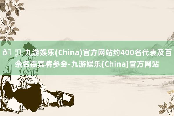 🦄九游娱乐(China)官方网站约400名代表及百余名嘉宾将参会-九游娱乐(China)官方网站