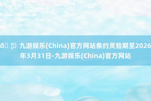 🦄九游娱乐(China)官方网站条约灵验期至2026年3月31日-九游娱乐(China)官方网站
