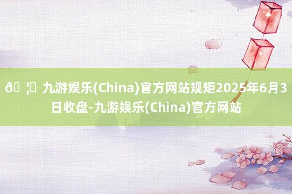 🦄九游娱乐(China)官方网站规矩2025年6月3日收盘-九游娱乐(China)官方网站