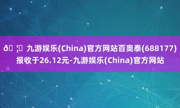 🦄九游娱乐(China)官方网站百奥泰(688177)报收于26.12元-九游娱乐(China)官方网站