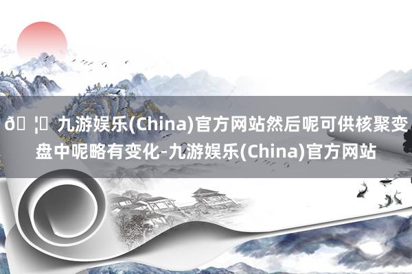 🦄九游娱乐(China)官方网站然后呢可供核聚变盘中呢略有变化-九游娱乐(China)官方网站