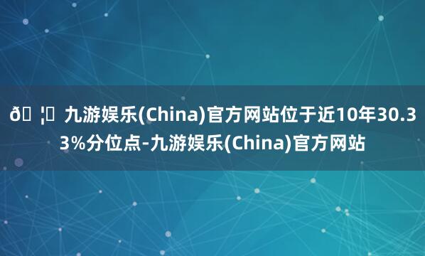 🦄九游娱乐(China)官方网站位于近10年30.33%分位点-九游娱乐(China)官方网站