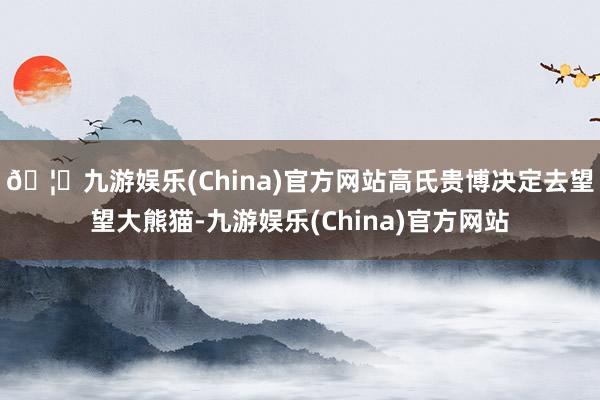 🦄九游娱乐(China)官方网站高氏贵博决定去望望大熊猫-九游娱乐(China)官方网站