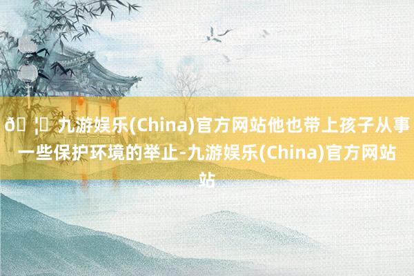 🦄九游娱乐(China)官方网站他也带上孩子从事一些保护环境的举止-九游娱乐(China)官方网站