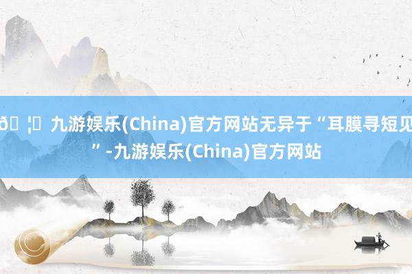 🦄九游娱乐(China)官方网站无异于“耳膜寻短见”-九游娱乐(China)官方网站