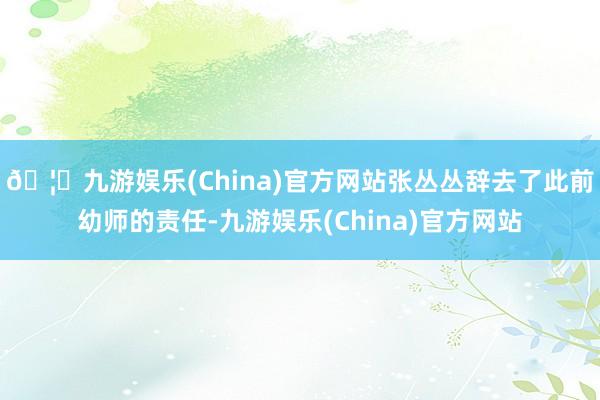 🦄九游娱乐(China)官方网站张丛丛辞去了此前幼师的责任-九游娱乐(China)官方网站