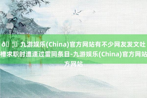 🦄九游娱乐(China)官方网站有不少网友发文吐槽求职时遭逢过雷同条目-九游娱乐(China)官方网站