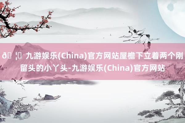 🦄九游娱乐(China)官方网站屋檐下立着两个刚留头的小丫头-九游娱乐(China)官方网站