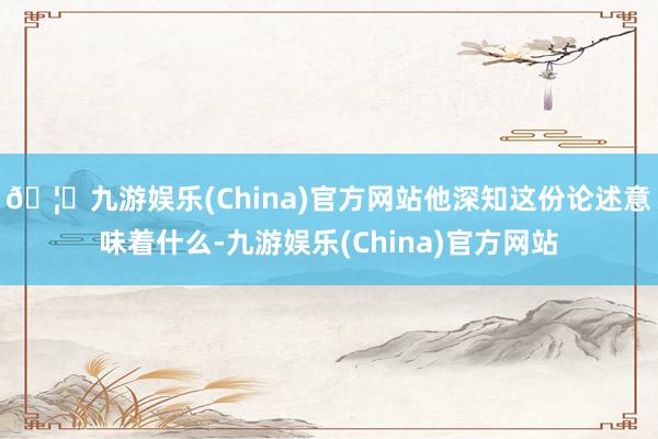 🦄九游娱乐(China)官方网站他深知这份论述意味着什么-九游娱乐(China)官方网站