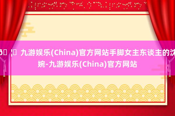 🦄九游娱乐(China)官方网站手脚女主东谈主的沈婉-九游娱乐(China)官方网站