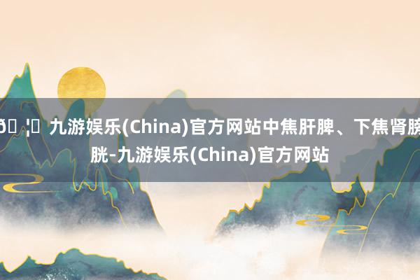 🦄九游娱乐(China)官方网站中焦肝脾、下焦肾膀胱-九游娱乐(China)官方网站