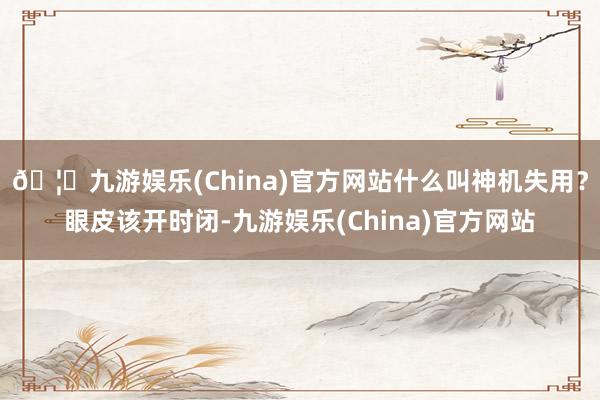 🦄九游娱乐(China)官方网站什么叫神机失用？眼皮该开时闭-九游娱乐(China)官方网站