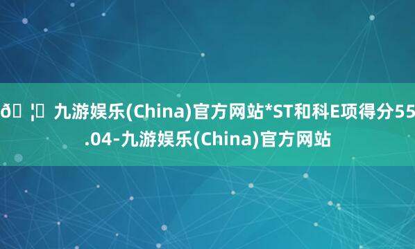 🦄九游娱乐(China)官方网站*ST和科E项得分55.04-九游娱乐(China)官方网站
