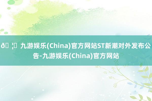 🦄九游娱乐(China)官方网站ST新潮对外发布公告-九游娱乐(China)官方网站
