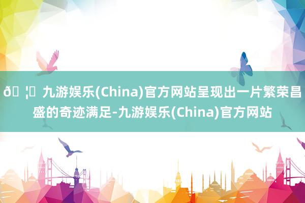 🦄九游娱乐(China)官方网站呈现出一片繁荣昌盛的奇迹满足-九游娱乐(China)官方网站