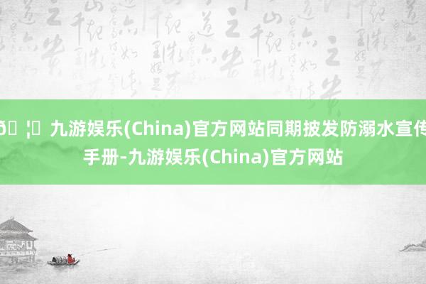 🦄九游娱乐(China)官方网站同期披发防溺水宣传手册-九游娱乐(China)官方网站