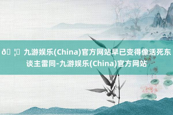 🦄九游娱乐(China)官方网站早已变得像活死东谈主雷同-九游娱乐(China)官方网站