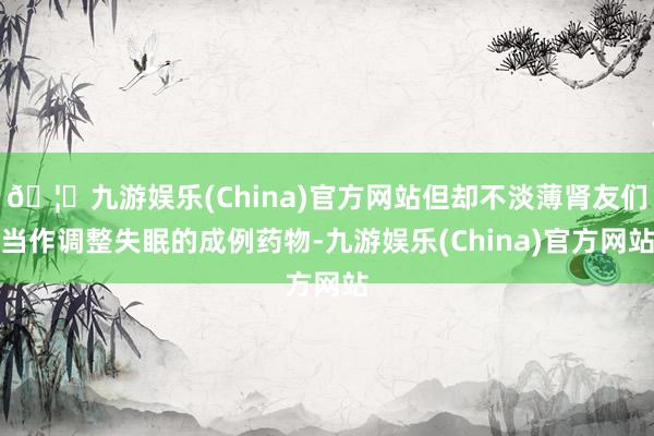 🦄九游娱乐(China)官方网站但却不淡薄肾友们当作调整失眠的成例药物-九游娱乐(China)官方网站