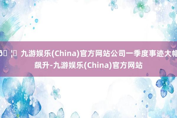🦄九游娱乐(China)官方网站公司一季度事迹大幅飙升-九游娱乐(China)官方网站