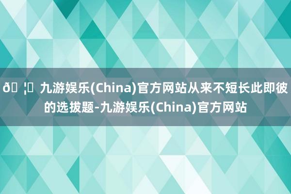 🦄九游娱乐(China)官方网站从来不短长此即彼的选拔题-九游娱乐(China)官方网站