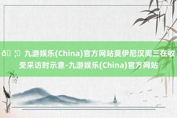 🦄九游娱乐(China)官方网站莫伊尼汉周三在收受采访时示意-九游娱乐(China)官方网站