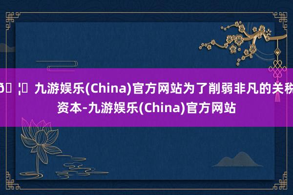🦄九游娱乐(China)官方网站为了削弱非凡的关税资本-九游娱乐(China)官方网站