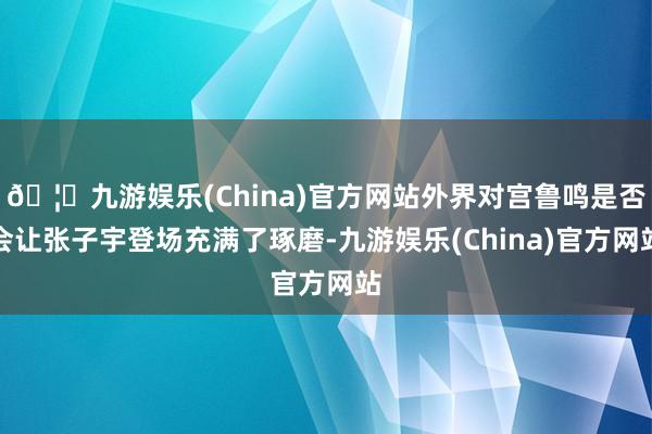 🦄九游娱乐(China)官方网站外界对宫鲁鸣是否会让张子宇登场充满了琢磨-九游娱乐(China)官方网站