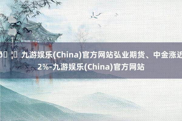 🦄九游娱乐(China)官方网站弘业期货、中金涨近2%-九游娱乐(China)官方网站