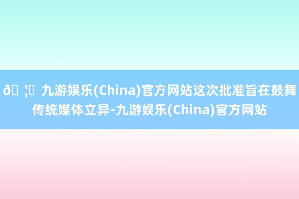 🦄九游娱乐(China)官方网站这次批准旨在鼓舞传统媒体立异-九游娱乐(China)官方网站