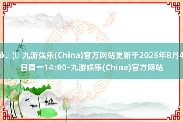 🦄九游娱乐(China)官方网站更新于2025年8月4日周一14:00-九游娱乐(China)官方网站