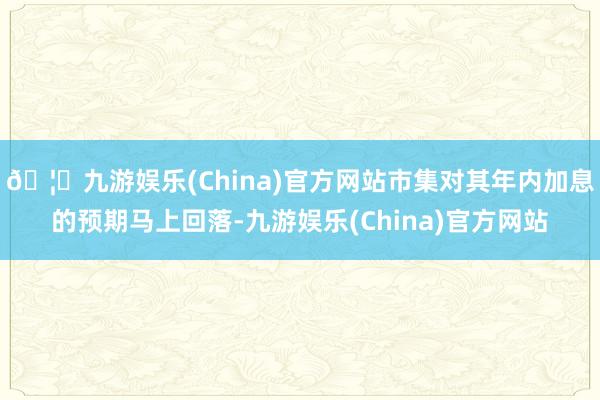 🦄九游娱乐(China)官方网站市集对其年内加息的预期马上回落-九游娱乐(China)官方网站