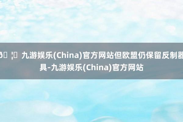 🦄九游娱乐(China)官方网站但欧盟仍保留反制器具-九游娱乐(China)官方网站