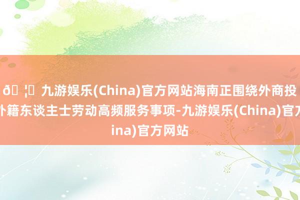 🦄九游娱乐(China)官方网站海南正围绕外商投资、外籍东谈主士劳动高频服务事项-九游娱乐(China)官方网站