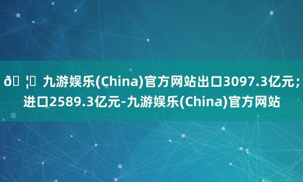 🦄九游娱乐(China)官方网站出口3097.3亿元；进口2589.3亿元-九游娱乐(China)官方网站
