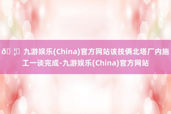 🦄九游娱乐(China)官方网站该技俩北塔厂内施工一谈完成-九游娱乐(China)官方网站