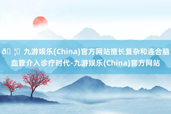 🦄九游娱乐(China)官方网站擅长复杂和连合脑血管介入诊疗时代-九游娱乐(China)官方网站