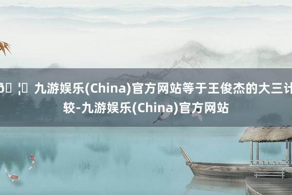 🦄九游娱乐(China)官方网站等于王俊杰的大三计较-九游娱乐(China)官方网站