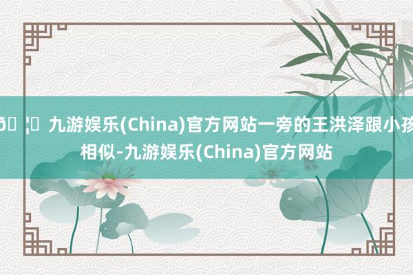 🦄九游娱乐(China)官方网站一旁的王洪泽跟小孩相似-九游娱乐(China)官方网站