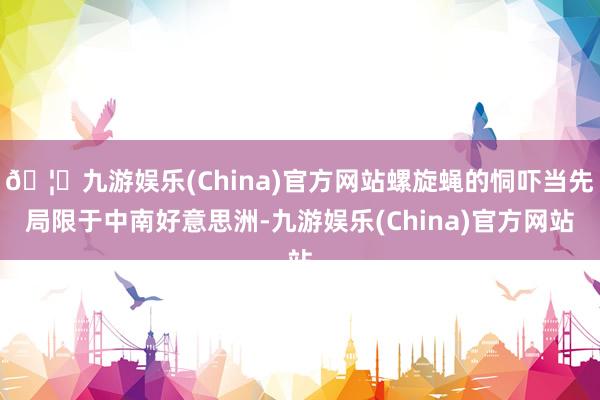 🦄九游娱乐(China)官方网站螺旋蝇的恫吓当先局限于中南好意思洲-九游娱乐(China)官方网站