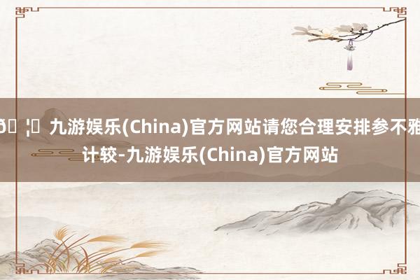 🦄九游娱乐(China)官方网站请您合理安排参不雅计较-九游娱乐(China)官方网站