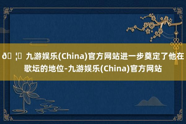 🦄九游娱乐(China)官方网站进一步奠定了他在歌坛的地位-九游娱乐(China)官方网站