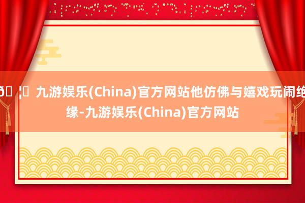 🦄九游娱乐(China)官方网站他仿佛与嬉戏玩闹绝缘-九游娱乐(China)官方网站