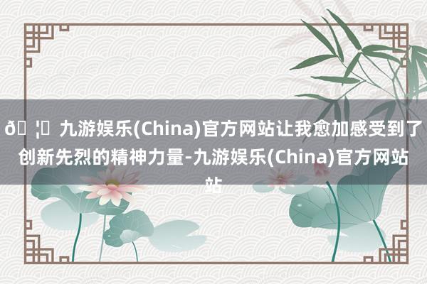 🦄九游娱乐(China)官方网站让我愈加感受到了创新先烈的精神力量-九游娱乐(China)官方网站