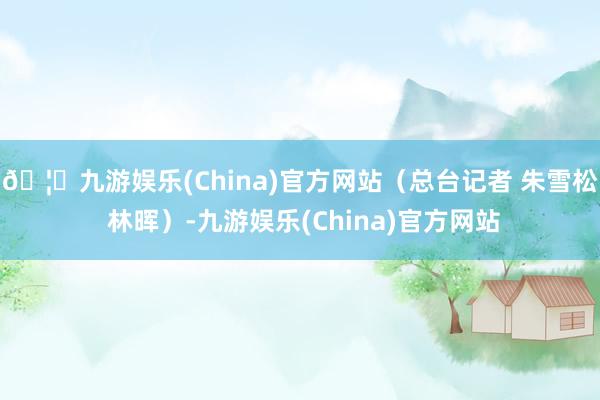 🦄九游娱乐(China)官方网站（总台记者 朱雪松 林晖）-九游娱乐(China)官方网站